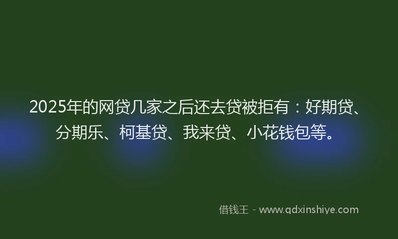 2025年的网贷几家之后还去贷被拒有：好期贷、分期乐、柯基贷、我来贷、小花钱包等。