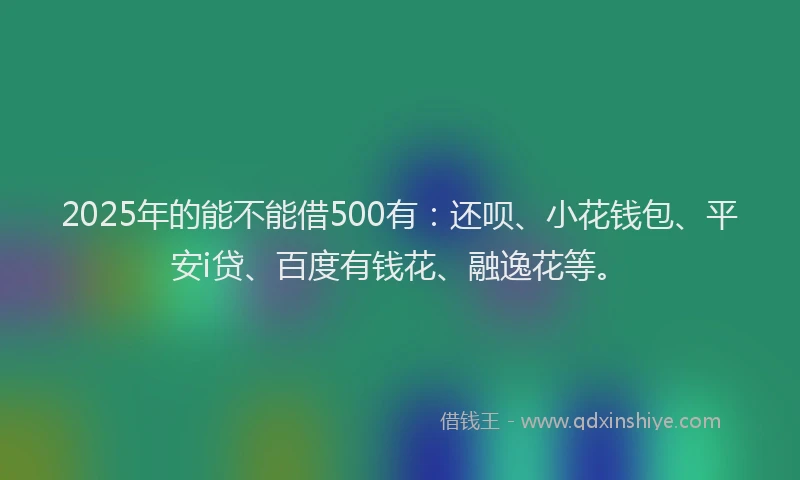 2025年的能不能借500有：还呗、小花钱包、平安i贷、百度有钱花、融逸花等。