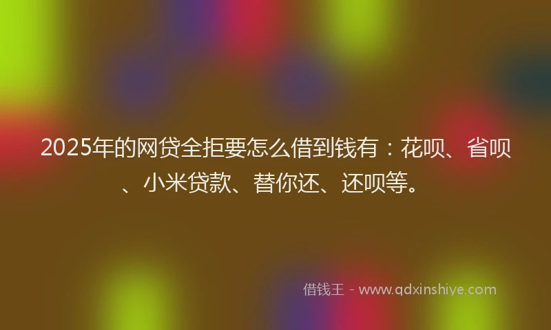 2025年的网贷全拒要怎么借到钱有：花呗、省呗、小米贷款、替你还、还呗等。