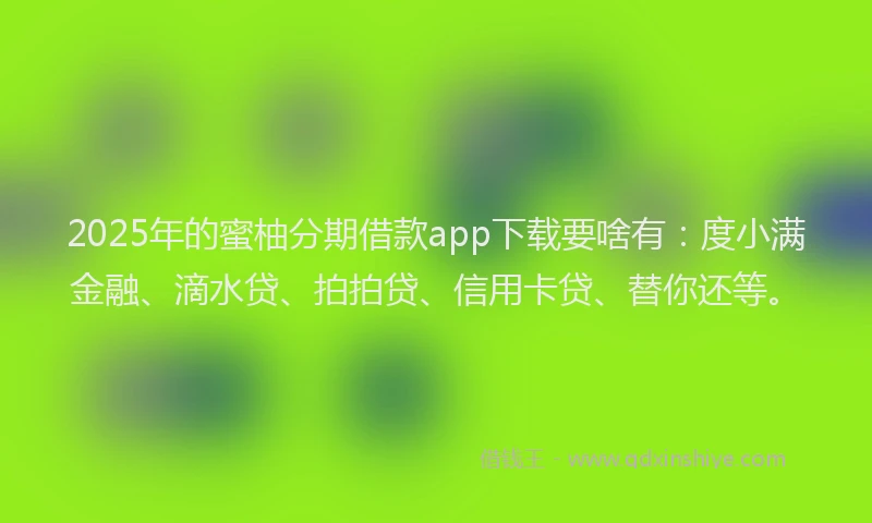 2025年的蜜柚分期借款app下载要啥有：度小满金融、滴水贷、拍拍贷、信用卡贷、替你还等。