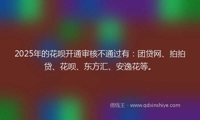 2025年的花呗开通审核不通过有：团贷网、拍拍贷、花呗、东方汇、安逸花等。