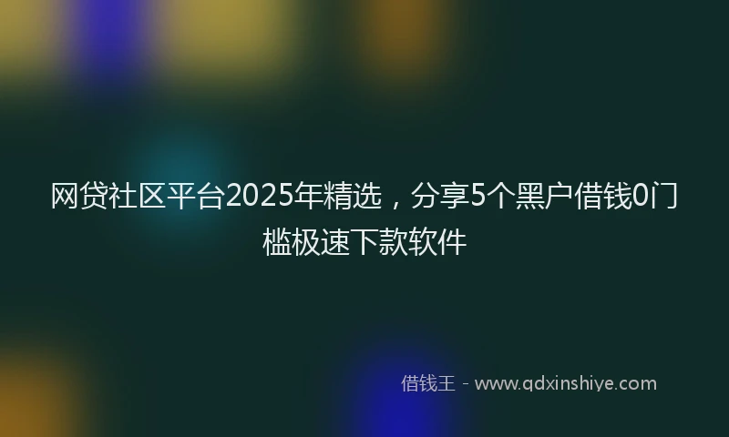 网贷社区平台2025年精选，分享5个黑户借钱0门槛极速下款软件