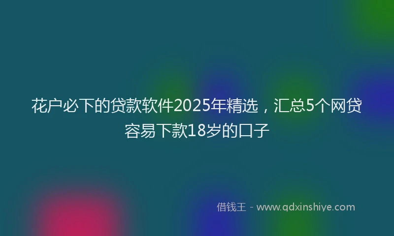 花户必下的贷款软件2025年精选，汇总5个网贷容易下款18岁的口子