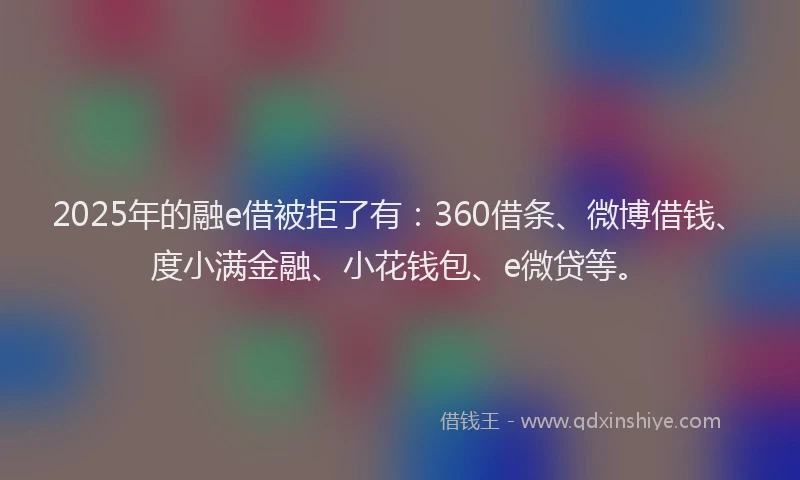 2025年的融e借被拒了有：360借条、微博借钱、度小满金融、小花钱包、e微贷等。