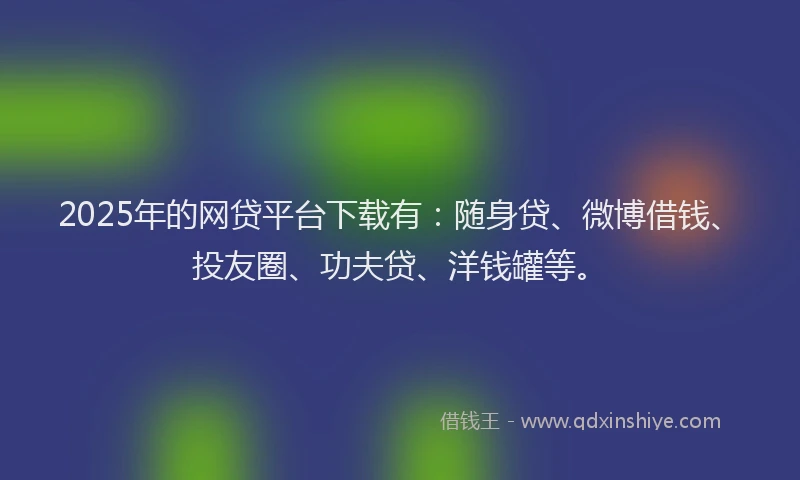 2025年的网贷平台下载有：随身贷、微博借钱、投友圈、功夫贷、洋钱罐等。