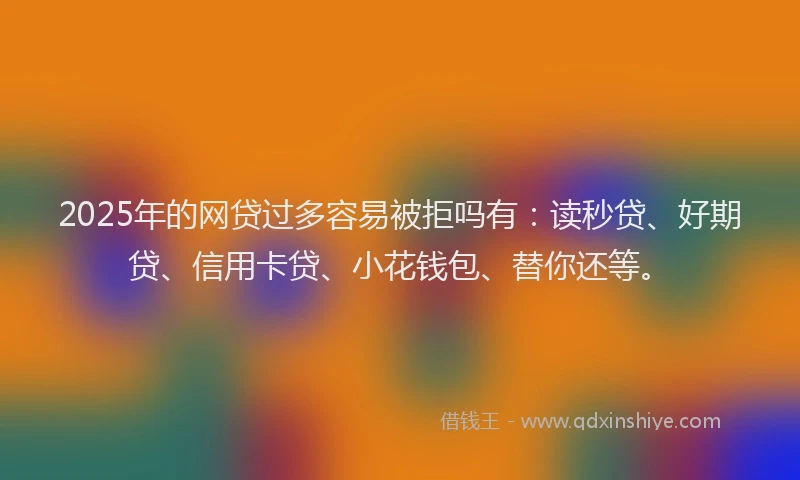 2025年的网贷过多容易被拒吗有：读秒贷、好期贷、信用卡贷、小花钱包、替你还等。
