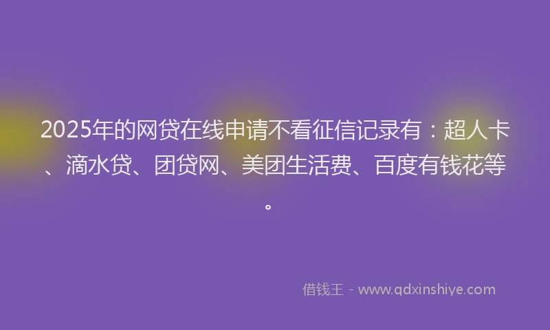 2025年的网贷在线申请不看征信记录有：超人卡、滴水贷、团贷网、美团生活费、百度有钱花等。