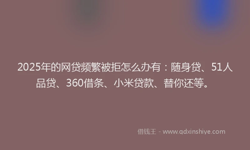 2025年的网贷频繁被拒怎么办有：随身贷、51人品贷、360借条、小米贷款、替你还等。