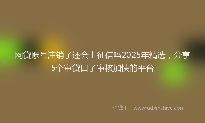 网贷账号注销了还会上征信吗2025年精选，分享5个审贷口子审核加快的平台