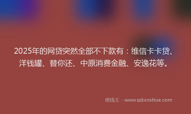 2025年的网贷突然全部不下款有：维信卡卡贷、洋钱罐、替你还、中原消费金融、安逸花等。