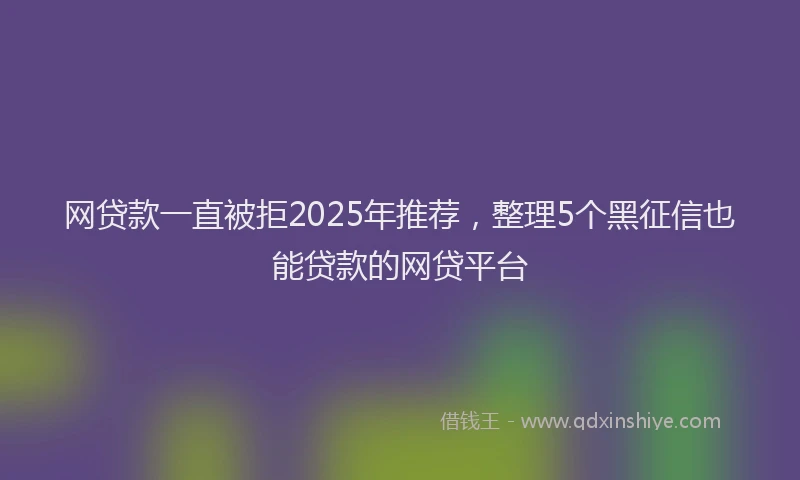 网贷款一直被拒2025年推荐，整理5个黑征信也能贷款的网贷平台