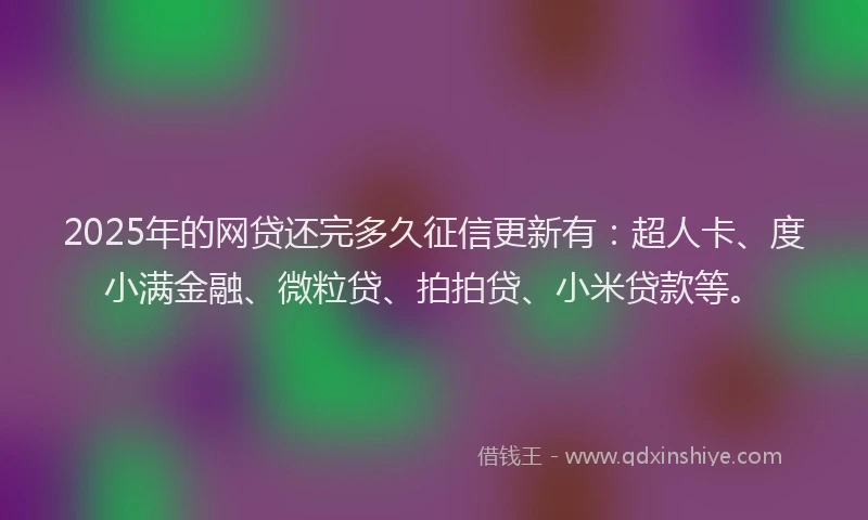 2025年的网贷还完多久征信更新有：超人卡、度小满金融、微粒贷、拍拍贷、小米贷款等。