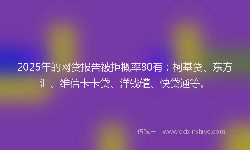 2025年的网贷报告被拒概率80有：柯基贷、东方汇、维信卡卡贷、洋钱罐、快贷通等。