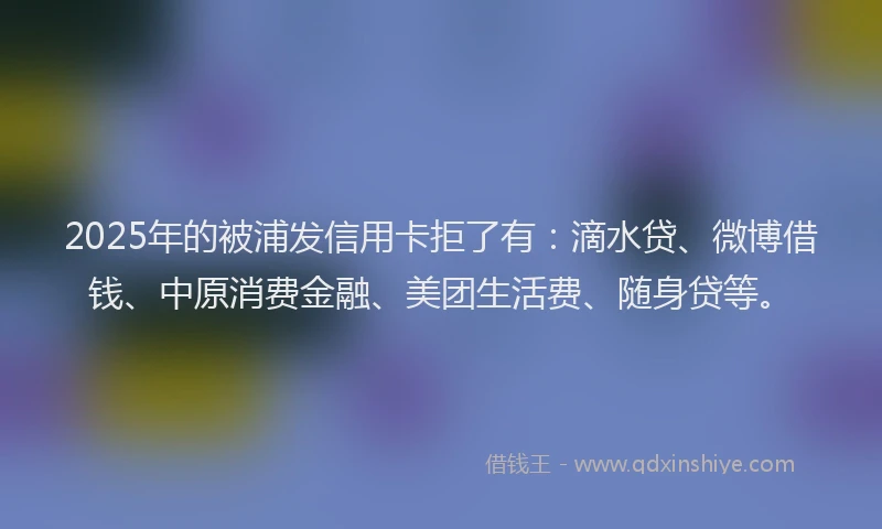 2025年的被浦发信用卡拒了有：滴水贷、微博借钱、中原消费金融、美团生活费、随身贷等。