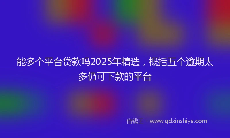 能多个平台贷款吗2025年精选，概括五个逾期太多仍可下款的平台