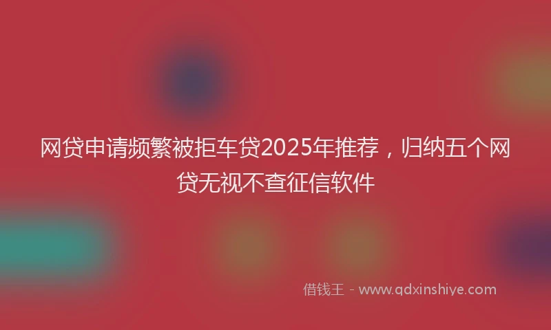 网贷申请频繁被拒车贷2025年推荐，归纳五个网贷无视不查征信软件
