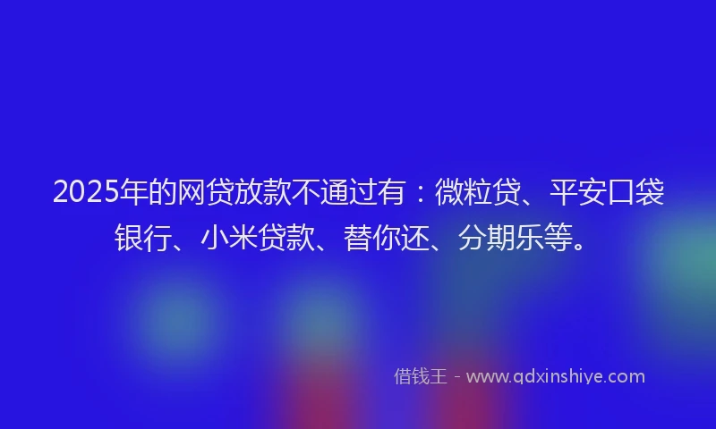 2025年的网贷放款不通过有：微粒贷、平安口袋银行、小米贷款、替你还、分期乐等。
