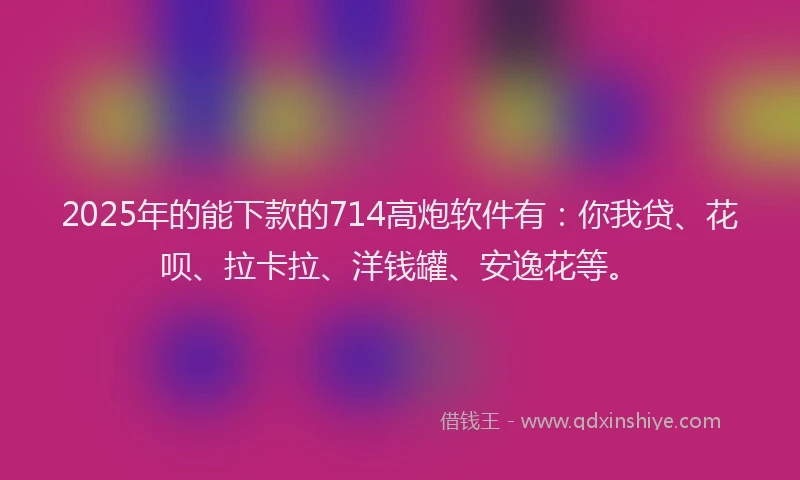 2025年的能下款的714高炮软件有：你我贷、花呗、拉卡拉、洋钱罐、安逸花等。