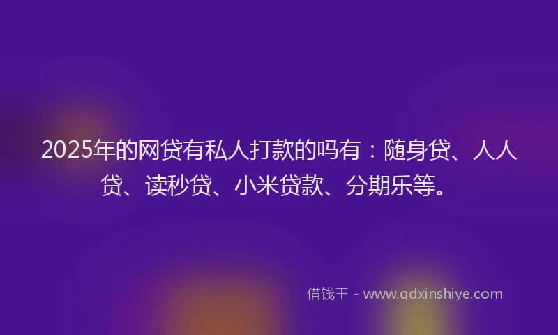 2025年的网贷有私人打款的吗有：随身贷、人人贷、读秒贷、小米贷款、分期乐等。