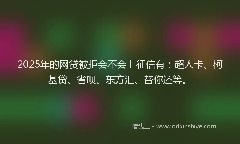 2025年的网贷被拒会不会上征信有：超人卡、柯基贷、省呗、东方汇、替你还等。