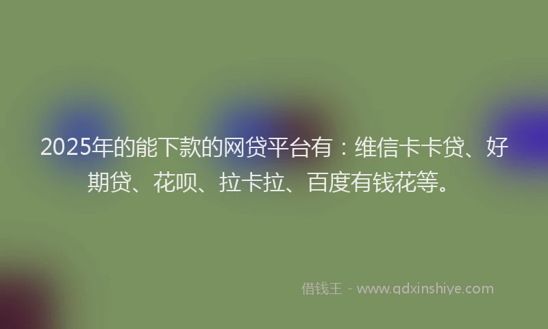 2025年的能下款的网贷平台有：维信卡卡贷、好期贷、花呗、拉卡拉、百度有钱花等。