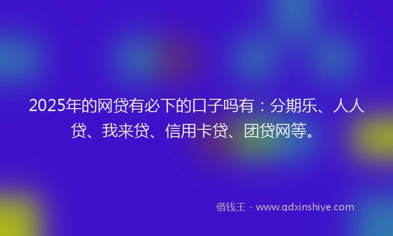 2025年的网贷有必下的口子吗有：分期乐、人人贷、我来贷、信用卡贷、团贷网等。