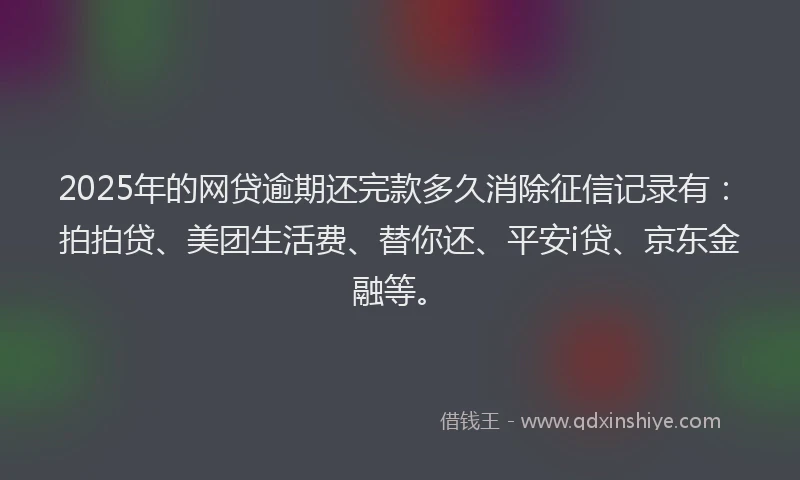 2025年的网贷逾期还完款多久消除征信记录有：拍拍贷、美团生活费、替你还、平安i贷、京东金融等。