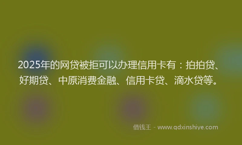 2025年的网贷被拒可以办理信用卡有：拍拍贷、好期贷、中原消费金融、信用卡贷、滴水贷等。