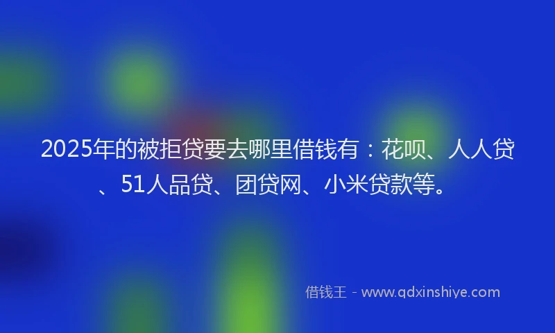 2025年的被拒贷要去哪里借钱有：花呗、人人贷、51人品贷、团贷网、小米贷款等。