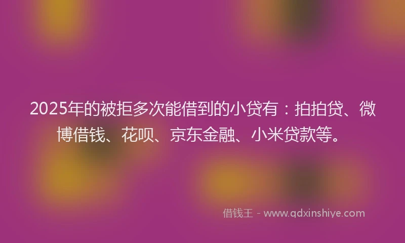 2025年的被拒多次能借到的小贷有：拍拍贷、微博借钱、花呗、京东金融、小米贷款等。