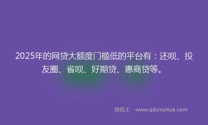2025年的网贷大额度门槛低的平台有：还呗、投友圈、省呗、好期贷、惠商贷等。