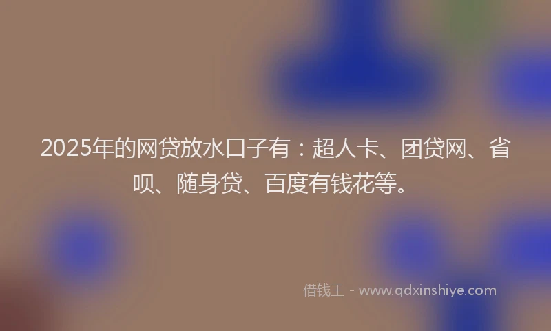 2025年的网贷放水口子有：超人卡、团贷网、省呗、随身贷、百度有钱花等。