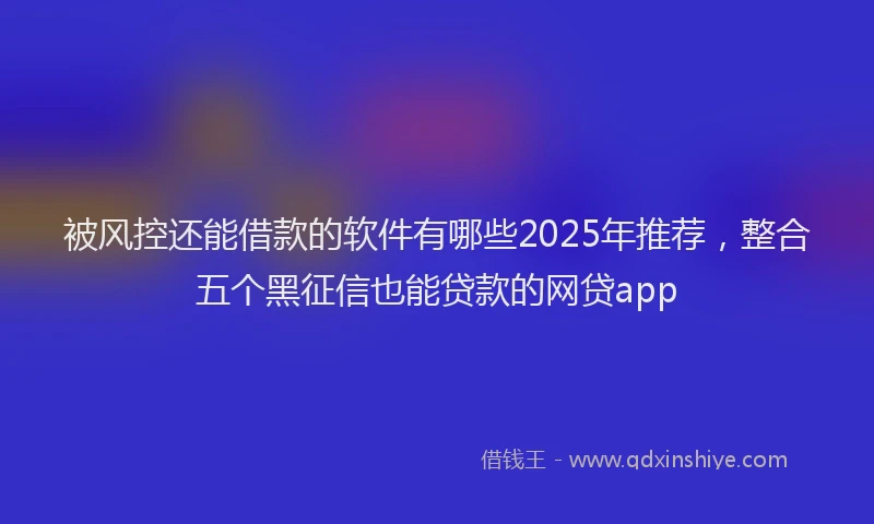 被风控还能借款的软件有哪些2025年推荐，整合五个黑征信也能贷款的网贷app