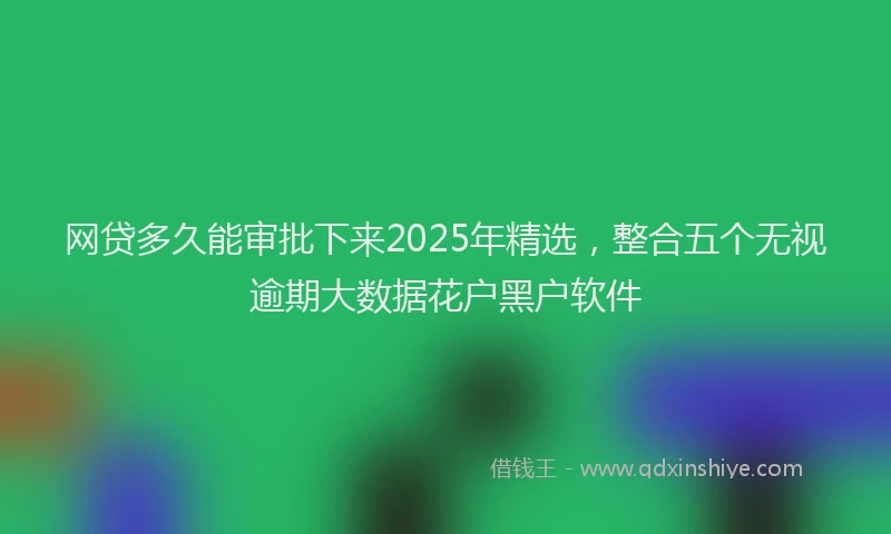 网贷多久能审批下来2025年精选，整合五个无视逾期大数据花户黑户软件