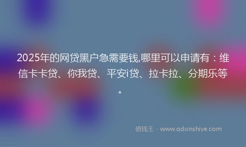 2025年的网贷黑户急需要钱,哪里可以申请有：维信卡卡贷、你我贷、平安i贷、拉卡拉、分期乐等。