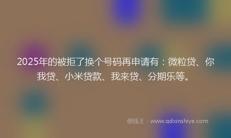 2025年的被拒了换个号码再申请有：微粒贷、你我贷、小米贷款、我来贷、分期乐等。
