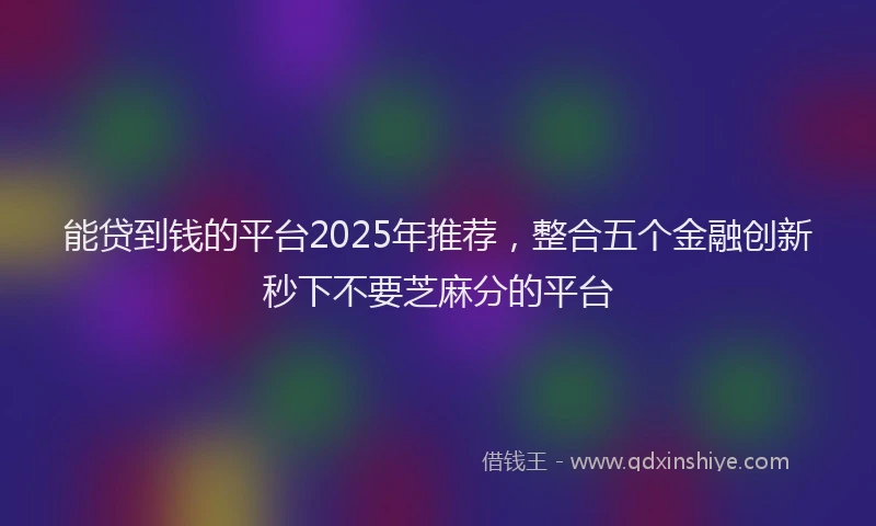 能贷到钱的平台2025年推荐，整合五个金融创新秒下不要芝麻分的平台