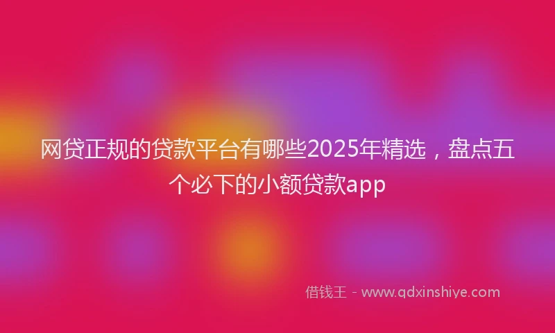 网贷正规的贷款平台有哪些2025年精选，盘点五个必下的小额贷款app