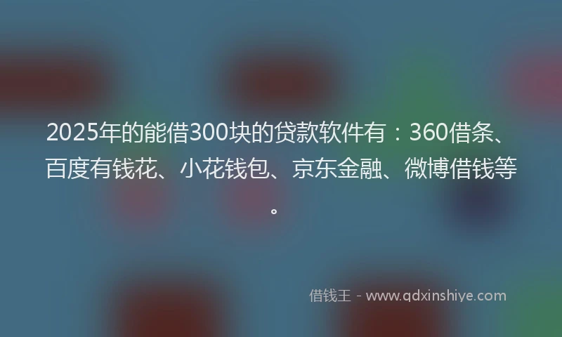 2025年的能借300块的贷款软件有：360借条、百度有钱花、小花钱包、京东金融、微博借钱等。