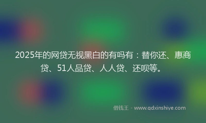 2025年的网贷无视黑白的有吗有：替你还、惠商贷、51人品贷、人人贷、还呗等。
