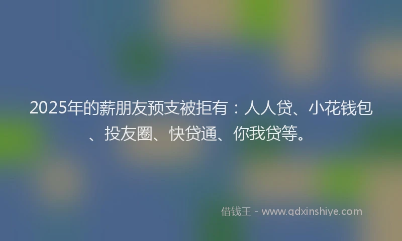 2025年的薪朋友预支被拒有：人人贷、小花钱包、投友圈、快贷通、你我贷等。
