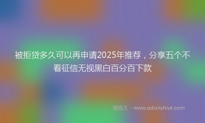 被拒贷多久可以再申请2025年推荐，分享五个不看征信无视黑白百分百下款