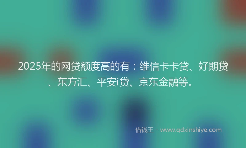 2025年的网贷额度高的有：维信卡卡贷、好期贷、东方汇、平安i贷、京东金融等。