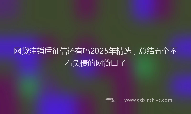网贷注销后征信还有吗2025年精选，总结五个不看负债的网贷口子
