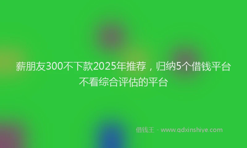 薪朋友300不下款2025年推荐，归纳5个借钱平台不看综合评估的平台
