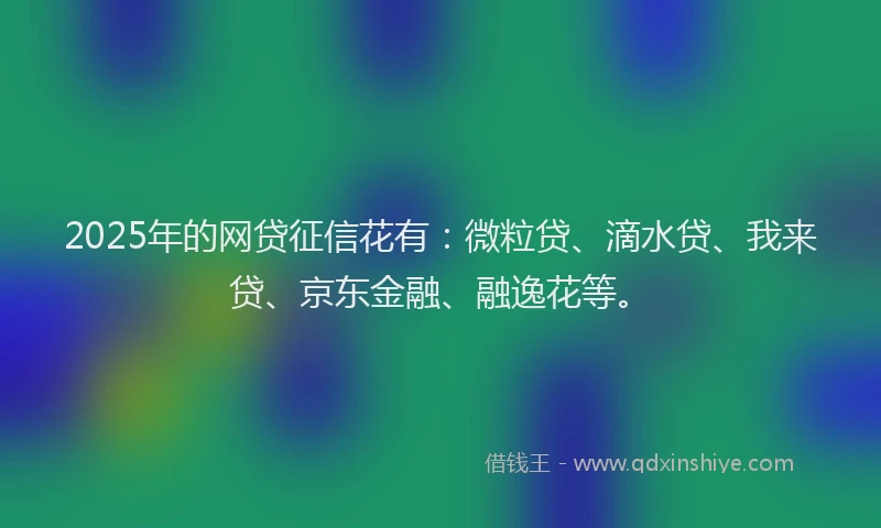 2025年的网贷征信花有：微粒贷、滴水贷、我来贷、京东金融、融逸花等。