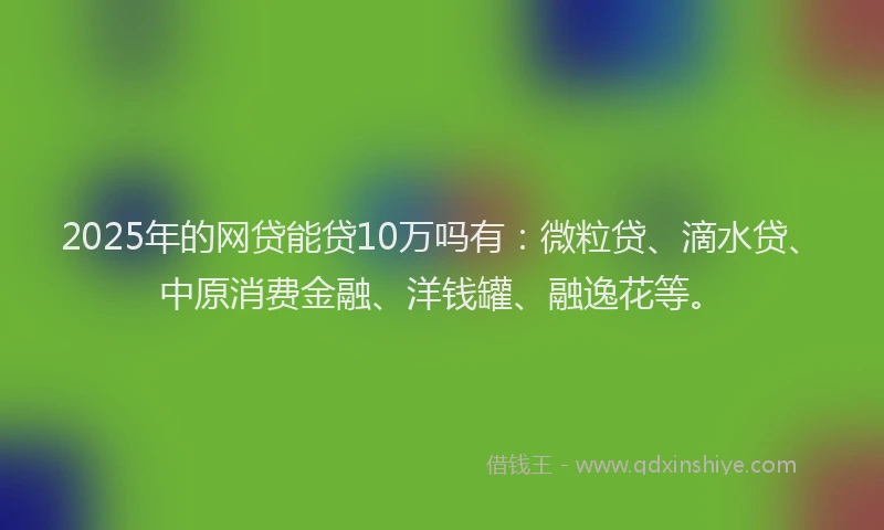 2025年的网贷能贷10万吗有：微粒贷、滴水贷、中原消费金融、洋钱罐、融逸花等。