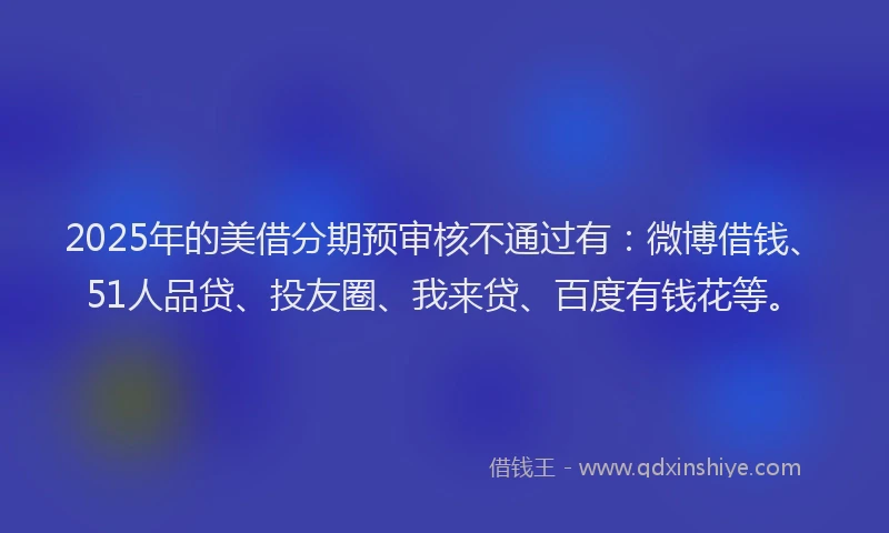 2025年的美借分期预审核不通过有：微博借钱、51人品贷、投友圈、我来贷、百度有钱花等。