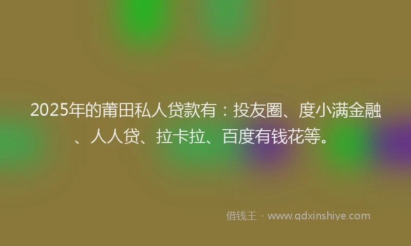 2025年的莆田私人贷款有：投友圈、度小满金融、人人贷、拉卡拉、百度有钱花等。