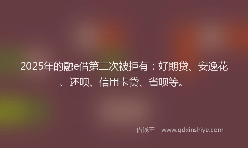 2025年的融e借第二次被拒有：好期贷、安逸花、还呗、信用卡贷、省呗等。